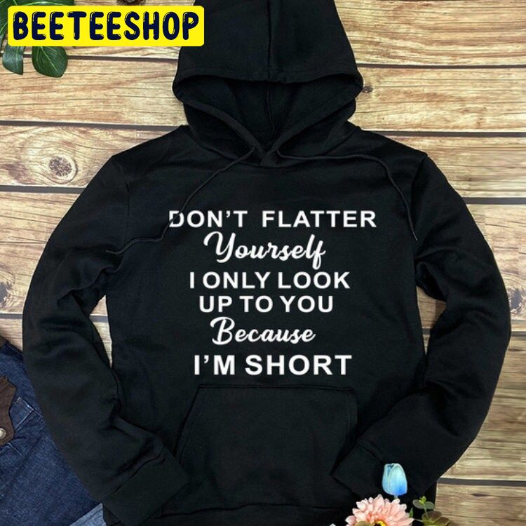 Don’t Flatter Yourself I Only Look Up To You Because I’m Short Trending Unisex Shirt